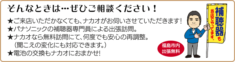 そんなときは…ぜひご相談ください!ご来店いただかなくても、ナカオがお伺いさせていただきます!パナソニックの補聴器専門員による出張訪問。ナカオなら無料訪問にて、何度でも安心の再調整。(聞こえの変化にも対応できます。)電池の交換もナカオにおまかせ!