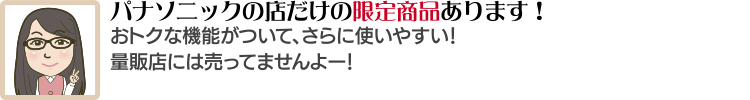 パナソニックの店だけの限定商品あります!おトクな機能がついて、さらに使いやすい!量販店には売ってませんよー!
