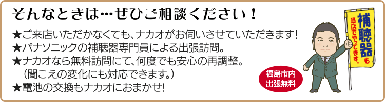 そんなときは…ぜひご相談ください!ご来店いただかなくても、ナカオがお伺いさせていただきます!パナソニックの補聴器専門員による出張訪問。ナカオなら無料訪問にて、何度でも安心の再調整。(聞こえの変化にも対応できます。)電池の交換もナカオにおまかせ!