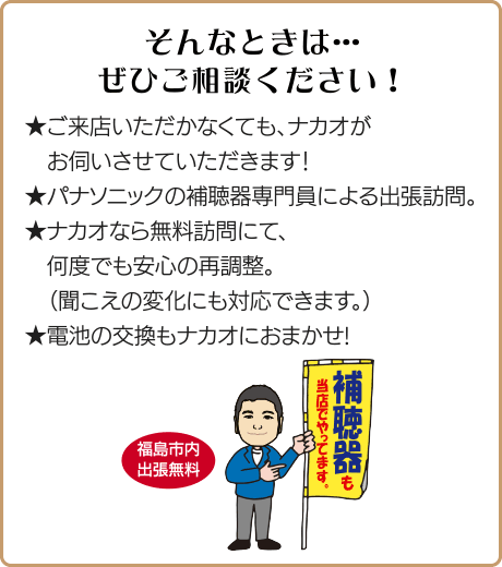 そんなときは…ぜひご相談ください!ご来店いただかなくても、ナカオがお伺いさせていただきます!パナソニックの補聴器専門員による出張訪問。ナカオなら無料訪問にて、何度でも安心の再調整。(聞こえの変化にも対応できます。)電池の交換もナカオにおまかせ!