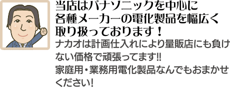 当店はパナソニックを中心に各種メーカーの電化製品を幅広く取り扱っております！ナカオは計画仕入れにより量販店にも負けない価格で頑張ってます!!家庭用・業務用電化製品なんでもおまかせください！