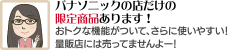 パナソニックの店だけの限定商品あります！おトクな機能がついて、さらに使いやすい！量販店には売ってませんよー！