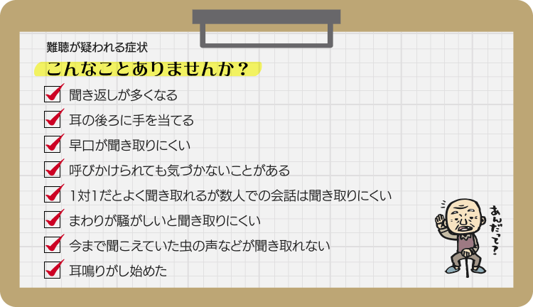 難聴が疑われる症状 こんなことありませんか？聞き返しが多くなる 耳の後ろに手を当てる 早口が聞き取りにくい 呼びかけられても気づかないことがある 1対1だとよく聞き取れるが数人での会話は聞き取りにくい まわりが騒がしいと聞き取りにくい 今まで聞こえていた虫の声などが聞き取れない 耳鳴りがし始めた