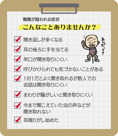 難聴が疑われる症状 こんなことありませんか？聞き返しが多くなる 耳の後ろに手を当てる 早口が聞き取りにくい 呼びかけられても気づかないことがある 1対1だとよく聞き取れるが数人での会話は聞き取りにくい まわりが騒がしいと聞き取りにくい 今まで聞こえていた虫の声などが聞き取れない 耳鳴りがし始めた